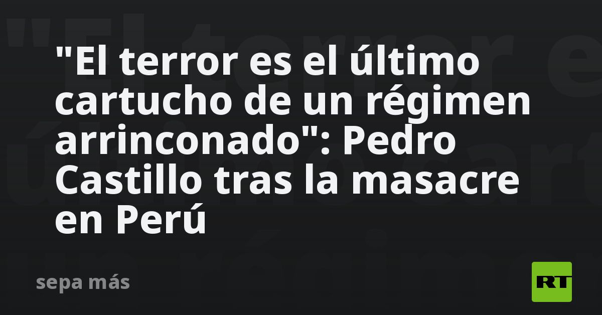 «el-terror-es-el-ultimo-cartucho-de-un-regimen-arrinconado»:-pedro-castillo-tras-la-masacre-en-peru