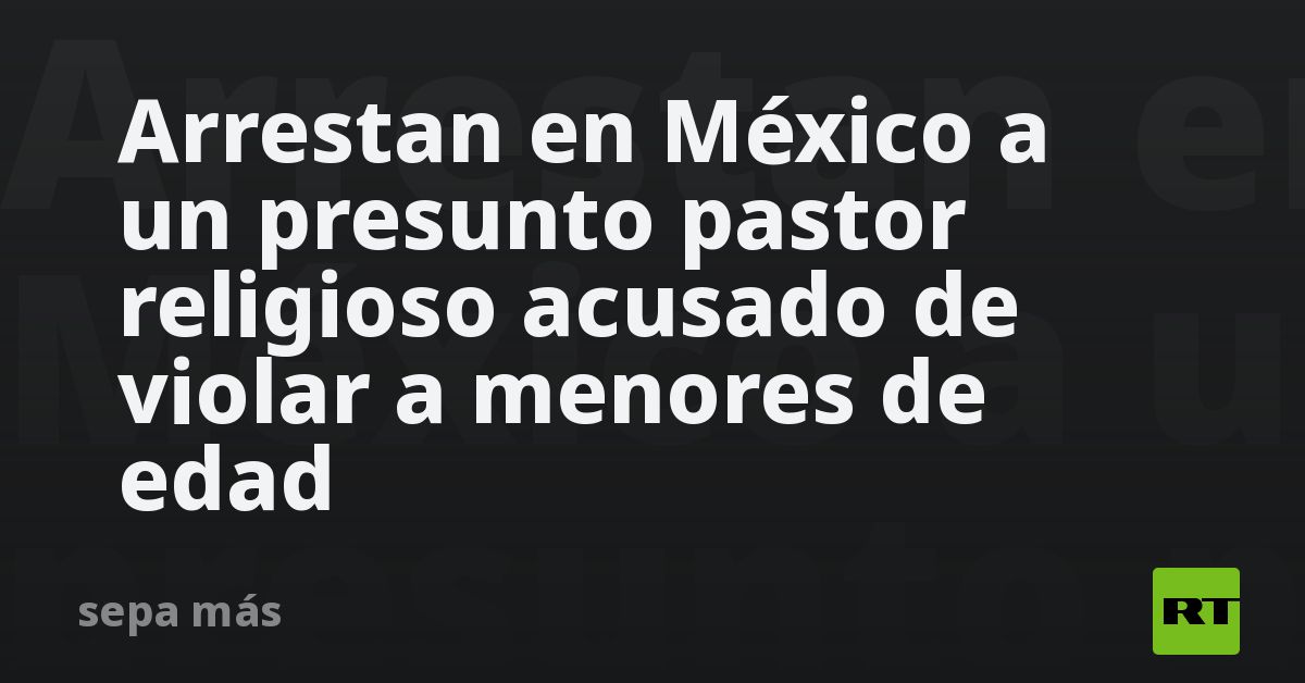 arrestan-en-mexico-a-un-presunto-pastor-religioso-acusado-de-violar-a-menores-de-edad