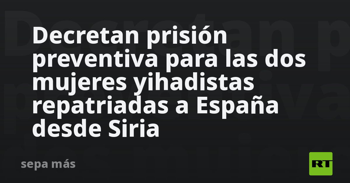 decretan-prision-preventiva-para-las-dos-mujeres-yihadistas-repatriadas-a-espana-desde-siria