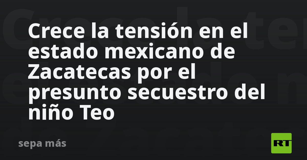 crece-la-tension-en-el-estado-mexicano-de-zacatecas-por-el-presunto-secuestro-del-nino-teo